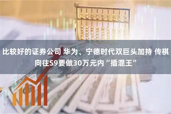 比较好的证券公司 华为、宁德时代双巨头加持 传祺向往S9要做30万元内“插混王”