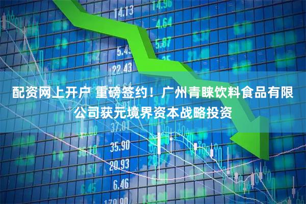 配资网上开户 重磅签约！广州青睐饮料食品有限公司获元境界资本战略投资