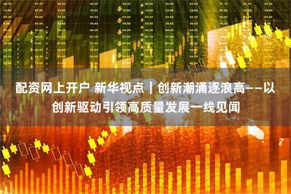 配资网上开户 新华视点｜创新潮涌逐浪高——以创新驱动引领高质量发展一线见闻